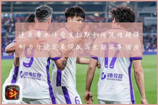 速度滑冰传奇克拉默如何凭借超强耐力与稳定表现改写长距离赛场历史-深度解析