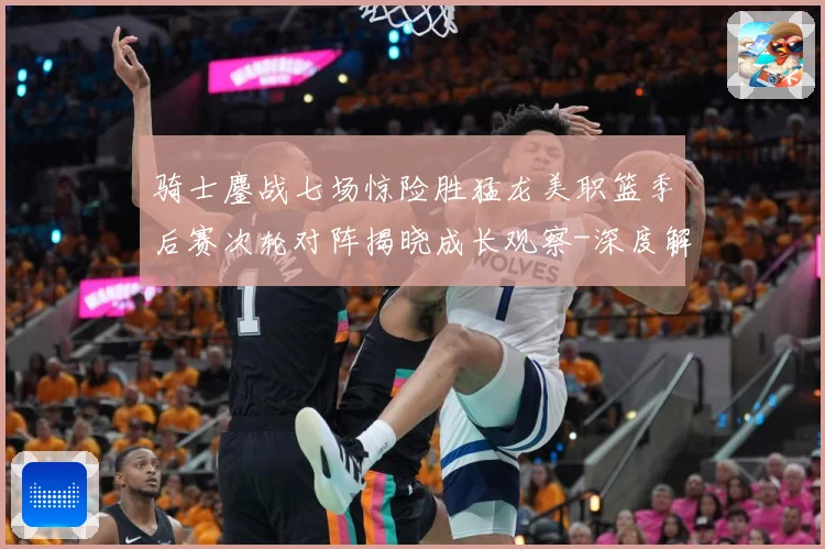 骑士鏖战七场惊险胜猛龙美职篮季后赛次轮对阵揭晓成长观察-深度解析