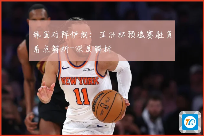 韩国对阵伊朗：亚洲杯预选赛胜负看点解析-深度解析