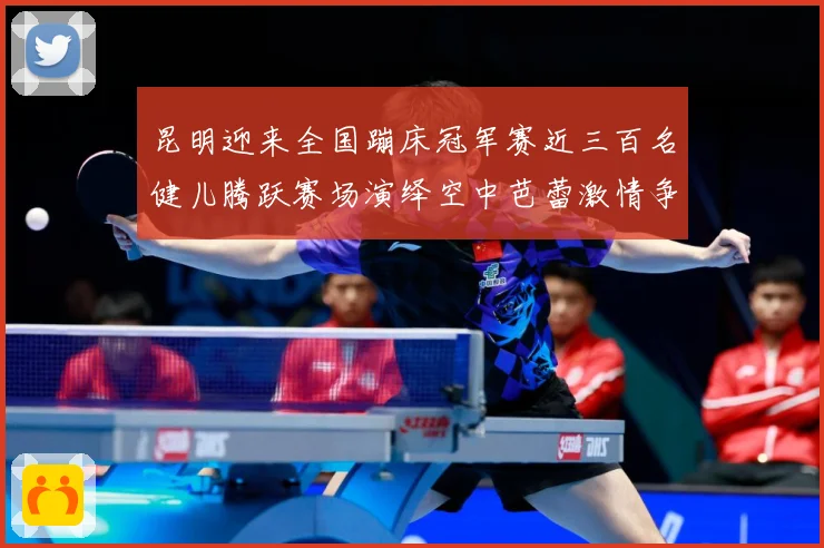 昆明迎来全国蹦床冠军赛近三百名健儿腾跃赛场演绎空中芭蕾激情争成长观察-深度解析