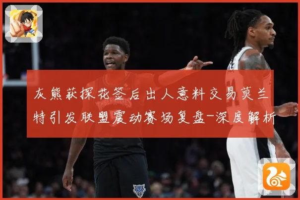 灰熊获探花签后出人意料交易莫兰特引发联盟震动赛场复盘-深度解析