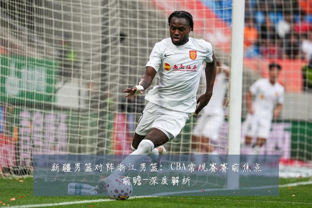 新疆男篮对阵浙江男篮：CBA常规赛赛前焦点前瞻-深度解析